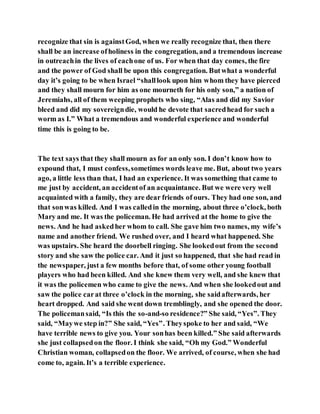 recognize that sin is againstGod, when we really recognize that, then there
shall be an increase ofholiness in the congregation, and a tremendous increase
in outreachin the lives of eachone of us. For when that day comes, the fire
and the power of God shall be upon this congregation. Butwhat a wonderful
day it’s going to be when Israel “shalllook upon him whom they have pierced
and they shall mourn for him as one mourneth for his only son,” a nation of
Jeremiahs, all of them weeping prophets who sing, “Alas and did my Savior
bleed and did my sovereigndie, would he devote that sacredhead for such a
worm as I.” What a tremendous and wonderful experience and wonderful
time this is going to be.
The text says that they shall mourn as for an only son. I don’t know how to
expound that, I must confess,sometimes words leave me. But, about two years
ago, a little less than that, I had an experience. It was something that came to
me just by accident, an accidentof an acquaintance. But we were very well
acquainted with a family, they are dear friends of ours. They had one son, and
that sonwas killed. And I was calledin the morning, about three o’clock, both
Mary and me. It was the policeman. He had arrived at the home to give the
news. And he had askedher whom to call. She gave him two names, my wife’s
name and another friend. We rushed over, and I heard what happened. She
was upstairs. She heard the doorbell ringing. She lookedout from the second
story and she saw the police car. And it just so happened, that she had read in
the newspaper, just a few months before that, of some other young football
players who had been killed. And she knew them very well, and she knew that
it was the policemen who came to give the news. And when she lookedout and
saw the police carat three o’clock in the morning, she saidafterwards, her
heart dropped. And said she went down tremblingly, and she opened the door.
The policemansaid, “Is this the so-and-so residence?” She said, “Yes”. They
said, “Maywe step in?” She said, “Yes”. Theyspoke to her and said, “We
have terrible news to give you. Your sonhas been killed.” She said afterwards
she just collapsedon the floor. I think she said, “Oh my God.” Wonderful
Christian woman, collapsedon the floor. We arrived, of course, when she had
come to, again. It’s a terrible experience.
 