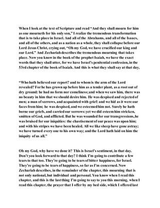 When I look at the text of Scripture and read “And they shall mourn for him
as one mourneth for his only son,” I realize the tremendous transformation
that is to take place in Israel. And all of the Abrahams, and all of the Isaacs,
and all of the others, and as a nation as a whole, they shall collapse before our
Lord Jesus Christ, crying out, “Oh my God, we have crucified our king and
our Lord.” And Zechariahdescribes the tremendous mourning that takes
place. Now you know in the book of the prophet Isaiah, we have the exact
words that they shall utter, for we have Israel’s penitential confession, in the
53rd chapter of the book of Isaiah. And this is what they shall say at that day,
“Who hath believed our report? and to whom is the arm of the Lord
revealed? Forhe has grown up before him as a tender plant, as a root out of
dry ground: he had no form nor comeliness;and when we saw him, there was
no beauty in him that we should desire him. He was despised and rejectedof
men; a man of sorrows, and acquainted with grief: and we hid as it were our
faces from him; he was despised, and we esteemedhim not. Surely he hath
borne our griefs, and carriedour sorrows:yet we did esteemhim stricken,
smitten of God, and afflicted. But he was wounded for our transgressions,he
was bruised for our iniquities: the chastisementof our peace was upon him;
and with his stripes we have been healed. All we like sheep have gone astray;
we have turned every one to his own way; and the Lord hath laid on him the
iniquity of us all.”
Oh my God, why have we done it? This is Israel’s sentiment, in that day.
Don’t you look forward to that day? I think I’m going to contribute a few
tears to that too. They’re going to be tears of bitter happiness, for Israel.
They’re going to be tears of happiness, so far as I’m concerned. Now
Zechariah describes, in the remainder of the chapter, this mourning that is
not only national, but individual and personal. You know when I read this
chapter, and this is the lastthing I’m going to sayto you this morning, when I
read this chapter, the prayer that I offer by my bed side, which I offeredlast
 