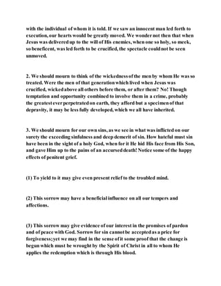with the individual of whom it is told. If we saw an innocent man led forth to
execution, our hearts would be greatly moved. We wondernot then that when
Jesus was deliveredup to the will of His enemies, when one so holy, so meek,
so beneficent, was led forth to be crucified, the spectacle couldnot be seen
unmoved.
2. We should mourn to think of the wickednessofthe men by whom He was so
treated. Were the men of that generationwhich lived when Jesus was
crucified, wickedabove all others before them, or after them? No! Though
temptation and opportunity combined to involve them in a crime, probably
the greatesteverperpetratedon earth, they afford but a specimenof that
depravity, it may be less fully developed, which we all have inherited.
3. We should mourn for our own sins, as we see in what was inflicted on our
surety the exceeding sinfulness and deep demerit of sin. How hateful must sin
have been in the sight of a holy God, when for it He hid His face from His Son,
and gave Him up to the pains of an accurseddeath!Notice some of the happy
effects of penitent grief.
(1) To yield to it may give even present relief to the troubled mind.
(2) This sorrow may have a beneficialinfluence on all our tempers and
affections.
(3) This sorrow may give evidence of our interest in the promises of pardon
and of peace with God. Sorrow for sin cannotbe acceptedas a price for
forgiveness;yet we may find in the sense ofit some proof that the change is
begun which must be wrought by the Spirit of Christ in all to whom He
applies the redemption which is through His blood.
 