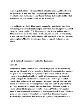 you’d forget about me. I wish you’d think about the cross. And I wish you’d
put your trust in him. And then I hope the spirit of God, as you look at the
crucified Savior, shall so move your heart, that you shall be affectedby what
he has done for you. Shall we stand for the benediction.
[Prayer] Father we thank Thee for this wonderful event that we have been
considering, when Israelshall look upon him whom they have pierced. And oh
Father, we too are guilty. Wilt Thou melt our cold hearts, and touch us as
Thou shalt touch them. And enable us oh God, with the sense ofrelationship
to him. And out of the love and gratitude, which the spirit gives, may we serve
him acceptably. MayThy blessing go with us as we part. In Jesus’name.
Amen.
Keil & DelitzschCommentary on the Old Testament
Verse 10
But the Lord will do still more than this for His people. He will renew it by
pouring out His spirit of grace upon it, so that it will come to the knowledge of
the guilt it has incurred by the rejection of the Saviour, and will bitterly
repent of its sin. Zechariah 12:10. “And I will pour out upon the house of
David, and upon the inhabitants of Jerusalem, the spirit of grace and of
supplication; and they will look upon me, whom they have pierced, and will
mourn over him like the mourning over an only one, and will grieve bitterly
over him, as one grieves bitterly over the first-born.” This new promise is
simply attachedto the previous verse by ‫ו‬ consec. ( ‫ואגפׁשה‬ ). Through this
mode of attachment such connections as that suggestedby Kliefoth, “But such
glory can only be enjoyed by rebellious Israelwhen it is converted, and
acknowledgesandbewails Him whom it has rejected,” are precluded, as at
 