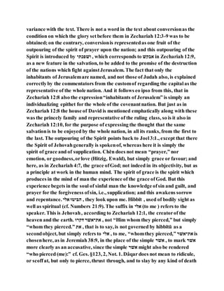 variance with the text. There is not a word in the text about conversionas the
condition on which the glory setbefore them in Zechariah 12:3-9 was to be
obtained; on the contrary, conversionis representedas one fruit of the
outpouring of the spirit of prayer upon the nation; and this outpouring of the
Spirit is introduced by ‫ואגפׁשה‬ , which corresponds to ‫ילהא‬ in Zechariah 12:9,
as a new feature in the salvation, to be added to the promise of the destruction
of the nations which fight againstJerusalem. The fact that only the
inhabitants of Jerusalemare named, and not those of Judah also, is explained
correctlyby the commentators from the customof regarding the capitalas the
representative of the whole nation. And it follows eo ipso from this, that in
Zechariah 12:8 also the expression“inhabitants of Jerusalem” is simply an
individualizing epithet for the whole of the covenantnation. But just as in
Zechariah 12:8 the house of David is mentioned emphatically along with these
was the princely family and representative of the ruling class, so is it also in
Zechariah 12:10, for the purpose of expressing the thought that the same
salvationis to be enjoyed by the whole nation, in all its ranks, from the first to
the last. The outpouring of the Spirit points back to Joel3:1., except that there
the Spirit of Jehovahgenerally is spokenof, whereas here it is simply the
spirit of grace and of supplication. Chēn does not mean “prayer,” nor
emotion, or goodness,orlove (Hitzig, Ewald), but simply grace or favour; and
here, as in Zechariah 4:7, the grace ofGod; not indeed in its objectivity, but as
a principle at work in the human mind. The spirit of grace is the spirit which
produces in the mind of man the experience of the grace ofGod. But this
experience begets in the soul of sinful man the knowledge ofsin and guilt, and
prayer for the forgiveness ofsin, i.e., supplication; and this awakens sorrow
and repentance. ‫יבה‬ ‫ז‬ ‫ייה‬ , they look upon me. Hibbı̄t , used of bodily sight as
well as spiritual (cf. Numbers 21:9). The suffix in ‫יבה‬ (to me ) refers to the
speaker. This is Jehovah, according to Zechariah 12:1, the creatorof the
heaven and the earth. ‫אּלרז‬ ‫יאריאר‬ , not “Him whom they pierced,” but simply
“whom they pierced.” ‫יא‬ , that is to say, is not governed by hibbı̄tū as a
secondobject, but simply refers to ‫יבה‬ , to me, “whomthey pierced,” ‫יאריאר‬ is
chosenhere, as in Jeremiah 38:9, in the place of the simple ‫יאר‬ , to mark ‫יאר‬
more clearly as an accusative, since the simple ‫יאר‬ might also be rendered
“who pierced (me):” cf. Ges. §123, 2, Not. 1. Dâqar does not mean to ridicule,
or scoffat, but only to pierce, thrust through, and to slay by any kind of death
 