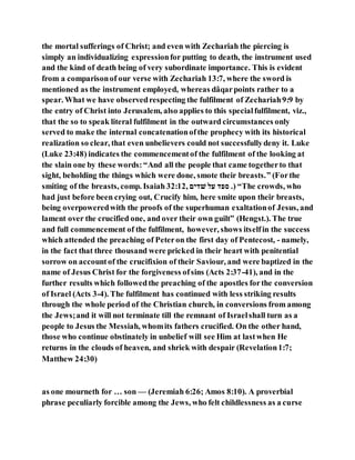 the mortal sufferings of Christ; and even with Zechariah the piercing is
simply an individualizing expressionfor putting to death, the instrument used
and the kind of death being of very subordinate importance. This is evident
from a comparisonof our verse with Zechariah 13:7, where the sword is
mentioned as the instrument employed, whereas dâqarpoints rather to a
spear. What we have observedrespecting the fulfilment of Zechariah9:9 by
the entry of Christ into Jerusalem, also applies to this specialfulfilment, viz.,
that the so to speak literal fulfilment in the outward circumstances only
served to make the internal concatenationofthe prophecy with its historical
realization so clear, that even unbelievers could not successfullydeny it. Luke
(Luke 23:48) indicates the commencementof the fulfilment of the looking at
the slain one by these words: “And all the people that came togetherto that
sight, beholding the things which were done, smote their breasts.” (Forthe
smiting of the breasts, comp. Isaiah 32:12, ‫אדה‬ ‫אב‬ ‫סגד‬ .) “The crowds, who
had just before been crying out, Crucify him, here smite upon their breasts,
being overpoweredwith the proofs of the superhuman exaltationof Jesus, and
lament over the crucified one, and over their own guilt” (Hengst.). The true
and full commencement of the fulfilment, however, shows itselfin the success
which attended the preaching of Peteron the first day of Pentecost, - namely,
in the fact that three thousand were pricked in their heart with penitential
sorrow on accountof the crucifixion of their Saviour, and were baptized in the
name of Jesus Christ for the forgiveness ofsins (Acts 2:37-41), and in the
further results which followedthe preaching of the apostles forthe conversion
of Israel (Acts 3-4). The fulfilment has continued with less striking results
through the whole period of the Christian church, in conversions from among
the Jews;and it will not terminate till the remnant of Israelshall turn as a
people to Jesus the Messiah, whomits fathers crucified. On the other hand,
those who continue obstinately in unbelief will see Him at lastwhen He
returns in the clouds of heaven, and shriek with despair (Revelation1:7;
Matthew 24:30)
as one mourneth for … son — (Jeremiah 6:26; Amos 8:10). A proverbial
phrase peculiarly forcible among the Jews, who felt childlessness as a curse
 