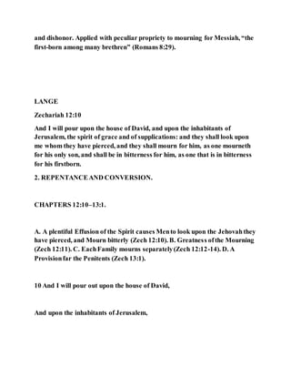 and dishonor. Applied with peculiar propriety to mourning for Messiah, “the
first-born among many brethren” (Romans 8:29).
LANGE
Zechariah 12:10
And I will pour upon the house of David, and upon the inhabitants of
Jerusalem, the spirit of grace and of supplications: and they shall look upon
me whom they have pierced, and they shall mourn for him, as one mourneth
for his only son, and shall be in bitterness for him, as one that is in bitterness
for his firstborn.
2. REPENTANCEAND CONVERSION.
CHAPTERS 12:10–13:1.
A. A plentiful Effusion of the Spirit causes Mento look upon the Jehovahthey
have pierced, and Mourn bitterly (Zech 12:10). B. Greatness ofthe Mourning
(Zech 12:11). C. EachFamily mourns separately(Zech 12:12-14). D. A
Provisionfar the Penitents (Zech 13:1).
10 And I will pour out upon the house of David,
And upon the inhabitants of Jerusalem,
 