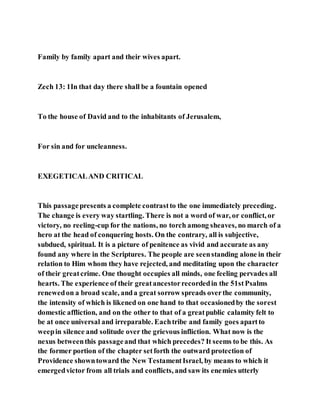 Family by family apart and their wives apart.
Zech 13: 1In that day there shall be a fountain opened
To the house of David and to the inhabitants of Jerusalem,
For sin and for uncleanness.
EXEGETICALAND CRITICAL
This passagepresents a complete contrastto the one immediately preceding.
The change is every way startling. There is not a word of war, or conflict, or
victory, no reeling-cup for the nations, no torch among sheaves, no march of a
hero at the head of conquering hosts. On the contrary, all is subjective,
subdued, spiritual. It is a picture of penitence as vivid and accurate as any
found any where in the Scriptures. The people are seenstanding alone in their
relation to Him whom they have rejected, and meditating upon the character
of their greatcrime. One thought occupies all minds, one feeling pervades all
hearts. The experience of their greatancestorrecordedin the 51stPsalms
renewedon a broad scale, anda great sorrow spreads overthe community,
the intensity of which is likened on one hand to that occasionedby the sorest
domestic affliction, and on the other to that of a greatpublic calamity felt to
be at once universal and irreparable. Eachtribe and family goes apartto
weepin silence and solitude over the grievous infliction. What now is the
nexus betweenthis passageand that which precedes? It seems to be this. As
the former portion of the chapter setforth the outward protection of
Providence showntoward the New TestamentIsrael, by means to which it
emergedvictor from all trials and conflicts, and saw its enemies utterly
 