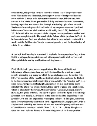 discomfitted, this portion turns to the other side of Israel’s experience and
deals with its inward character, showing how the covenantpeople become
such, how the Church in its new form commences the Christian life, and
obtains a title to the divine protection. It is by the bitter herbs of repentance,
leading to pardon and renovationthrough a believing sight of the pierced
Saviour,—the whole precededand induced by a copious showerof spiritual
influences of the same kind as those predicted by Joel(2:28), Isaiah(44:3;
32:15). In this view the two parts of the chapter correspondto eachother and
make one complete whole. The result of the failure of the shepherd in Zech 11.
is shown to be not final and absolute, but a link in the chain of events which
works out the fulfillment of the old covenantpromises, and the ingathering of
all the Israelof God.
A vast spiritual blessing is promised. It begins in the outpouring of a gracious
Spirit, which produces an intense and wide-spreadpenitential sorrow, and
this againis followedby purification and forgiveness.
Zech 12:10. And I pour out. … supplication. The house of David and
inhabitants of Jerusalem, here and in 13:1, stand for the whole covenant
people, according to a usage by which the capitalrepresents the nation (2:2;
8:8). The mention of the royal house indicates that all ranks from the highest
to the lowestneedand shall receive the promised gift. The “pouring out” rests
upon the earlierpassage(Joel2:28), and differs from it in defining more
minutely the characterofthe effusion. It is a spirit of grace and supplication,
which is abundantly bestowed. ‫ח‬ֵ‫ן‬ is not=prayer (Gesenius, Noyes), norlove
(Ewald), but grace or favor. The Spirit of grace then is the Spirit which brings
grace (cf. Heb. 10:29). It. produces in the mind of man the experience of the
grace ofGod, and this experience rousing the sense ofsin and guilt, naturally
leads to “supplication;” and this in turn suggests the looking spokenof. ‫ה‬ ‫ב‬‫י‬ ‫ב‬‫י‬ is
applied both to bodily and mental vision, and not unfrequently with the idea
of confidence in the objectbeheld (Num. 21:9; Is. 23:11;51:1). The phrase,
upon me, must refer to Jehovah, for according to ver.1 He is the speaker
 