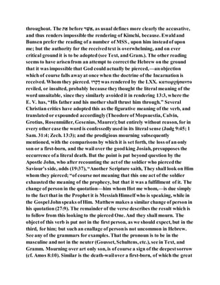 throughout. The ‫א‬ ֵ‫י‬ before ‫ר‬ ַ‫א‬ ֶׁ‫,י‬ as usual defines more clearly the accusative,
and thus renders impossible the rendering of Kimchi, because. Ewaldand
Bunsen prefer the reading of a number of MSS , upon him insteadof upon
me; but the authority for the receivedtext is overwhelming, and on ever
critical ground it is to be adopted (see Text, and Gram.). The other reading
seems to have arisenfrom an attempt to correctthe Hebrew on the ground
that it was impossible that God could actually be pierced,—anobjection
which of course falls awayat once when the doctrine of the Incarnation is
received. Whom they pierced. ‫רז‬‫ּלק‬‫דק‬ was rendered by the LXX. κατωρχήσαντο
reviled, or insulted, probably because theythought the literal meaning of the
word unsuitable, since they similarly avoided it in rendering 13:3, where the
E. V. has, “His father and his mother shall thrust him through.” Several
Christian critics have adopted this as the figurative meaning of the verb, and
translated or expounded accordingly(Theodore of Mopsuestia, Calvin,
Grotius, Rosenmüller, Gesenius, Maurer);but entirely without reason, for in
every other case the word is confessedlyused in its literal sense (Judg 9:45; 1
Sam. 31:4; Zech. 13:3); and the prodigious mourning subsequently
mentioned, with the comparisons by which it is set forth, the loss of an only
son or a first-born, and the wail over the goodking Josiah, presupposes the
occurrence ofa literal death. But the point is put beyond question by the
Apostle John, who after recounting the actof the soldier who piercedthe
Saviour’s side, adds (19:37), “Another Scripture saith, They shall look on Him
whom they pierced; “of course not meaning that this one act of the soldier
exhausted the meaning of the prophecy, but that it was a fulfillment of it. The
change of person in the quotation—him whom Hot me whom,—is due simply
to the fact that in the Prophet it is MessiahHimself who is speaking, while in
the GospelJohnspeaks ofHim. Matthew makes a similar change of person in
his quotation (27:9). The remainder of the verse describes the result which is
to follow from this looking to the pierced One. And they shall mourn. The
objectof this verb is put not in the first person, as we should expect, but in the
third, for him; but such an enallage of personis not uncommon in Hebrew.
See any of the grammars for examples. That the pronoun is to be in the
masculine and not in the neuter (Gousset, Schultens, etc.), see in Text, and
Gramm. Mourning over art only son, is of course a sign of the deepestsorrow
(cf. Amos 8:10). Similar is the death-wailover a first-born, of which the great
 