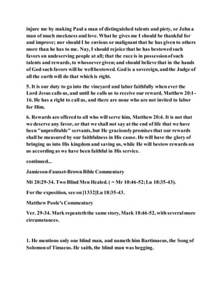 injure me by making Paul a man of distinguished talents and piety, or John a
man of much meekness and love. What he gives me I should be thankful for
and improve; nor should I be envious or malignant that he has given to others
more than he has to me. Nay, I should rejoice that he has bestowedsuch
favors on undeserving people at all; that the race is in possessionofsuch
talents and rewards, to whosoevergiven;and should believe that in the hands
of God such favors will be wellbestowed. God is a sovereign, andthe Judge of
all the earth will do that which is right.
5. It is our duty to go into the vineyard and labor faithfully when ever the
Lord Jesus calls us, and until he calls us to receive our reward, Matthew 20:1-
16. He has a right to call us, and there are none who are not invited to labor
for Him.
6. Rewards are offeredto all who will serve him, Matthew 20:4. It is not that
we deserve any favor, or that we shall not say at the end of life that we have
been "unprofitable" servants, but He graciouslypromises that our rewards
shall be measured by our faithfulness in His cause. He will have the glory of
bringing us into His kingdom and saving us, while He will bestow rewards on
us according as we have been faithful in His service.
continued...
Jamieson-Fausset-BrownBible Commentary
Mt 20:29-34. Two Blind Men Healed. ( = Mr 10:46-52;Lu 18:35-43).
For the exposition, see on[1332]Lu 18:35-43.
Matthew Poole's Commentary
Ver. 29-34. Mark repeateththe same story, Mark 10:46-52, with severalmore
circumstances.
1. He mentions only one blind man, and nameth him Bartimaeus, the Song of
Solomonof Timaeus. He saith, the blind man was begging.
 