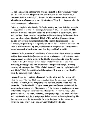 He had compassionon those who crossedHis path in His regular, day to day
life. As Jesus walked, He preached. Consideryour life as a housewife, a
salesman, a clerk, a manager, a laboreror whateverwalk of life you have.
Visualize Jesus�response inspecific situations. We will try to grasp what the
word compassionreallymeans.
Before we begin in Matthew 20:30-34, Iwant to give you a little backdrop by
looking at the contextof the passage. In verses 17-19, Jesus hadcalled His
disciples aside and cautioned them that He was about to be betrayed, tried
and crucified. Have you everstopped to realize how heavy the heart of Jesus
must have been about this time? Think of His unfinished business from
man�s perspective:the establishing of the church, the discipling of His
followers, the preaching of the principles. There was so much to be done, and
so little time remained. By now, we would have imagined that His followers
would have such a burden for souls that they couldn�t stand it.
In verses 20-24, we readof the absence ofsensitivity of those who were closest
to Him. James and John�s mother approaches Jesusto ask if her sons could
have reservedseats in heaven, the best in the house. I don�t know how Jesus
felt about that, but have you ever had your children or those you were
discipling, finally geta handle on humility and spiritual things, then they
come up with the question, "What�s in it for me?" You just sigh in disbelief
and think, "Oh, I thought they had the picture." But you see, we all suffer
from the same self-centeredness.
In verse 22, Jesus rebukes and corrects the disciples, and they argue with
Him. He says, "Do you think you can drink from the same cup I can?" They
respond, "You bet, Lord, we�re the ones who can. Don�t tell us what we
can�tdo." The Lord said, "No you can�t, you don�t even understand the
question, how canyou give Me an answer." He goes onto explain the reverse
order of the Kingdom one more time. He says that the loweryou get, the
greateryou are. The more you serve, the higher you go. The more you reach
and claw for the top, the loweryou go. It is a reverse order of spirituality. He
that wants to be at the top must begin at the bottom. He that would be
greatestamong others must be a servant. That is Christianity.
 