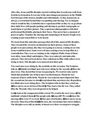 After this, Jesus and His disciples started walking that treacherous walk from
Jericho to Jerusalem. It was one of the most dangerous journeys in the Middle
Eastbecause ofthe looters, bandits and wild animals. As they journeyed, as
always, a crowd had formed that was pushing and shoving. Try to imagine
what it would be like. Celebrities have experiencedthis as they try to go about
their daily lives with people pushing and shoving to gettheir autographs, or
touch them or gettheir picture. They experience photographers with their
professionalflashbulbs glaring in their faces. Theynever have a moment of
peace or quiet. Visualize the shoving and clamoring to be heard. People were
wanting to just touch Him or to be heard.
We learn from this and other passagesthat all of this annoyed His disciples.
They resentedthe crowdas an intrusion on their privacy. Some of these
people were just curious, like they were going to a circus, waiting to see who
Jesus would heal next. Some were evil men seeking a way to trap Him in a
contradiction. They were as cunning as the religious Mafia. Some of them
were dirty, lame, blind and helpless. They were unlovely and unlovable
outcasts. TheyslowedJesus down. They calledout to Him while others were
trying to hear. The disciples were nauseatedat their gall.
Two such men were sitting by the roadside on this occasion. The Scripture
tells us, �Behold, two blind men who were sitting by the wayside.�Here the
men were. They heard that Jesus was passing by. We read in Luke and in
Mark that probably one of these men was Bartamaeus. Maybe he was
someone ofmore noble birth. Maybe he was someone more important than
the secondone, because we don�tread about him anywhere else. Regardless,
two blind men were sitting there. The Scripture tells us that they cried out,
�Have mercy on us oh Son of David!�They knew who He was. They called
Him the Messiah. Theywere desperate to be helped.
Let�s look at the compassionofthis crowd. We read in the next verse, �The
multitude rebuked them.�The people said, �Keepstill! We can�thear the
message.�In verse 31 we read, �They just cried louder, �Have mercy on us,
oh Lord, Thou Son of David!��By now, the crowdmust have been ruthless.
The disciples were still, no doubt, irritated over their recentpower struggle.
 