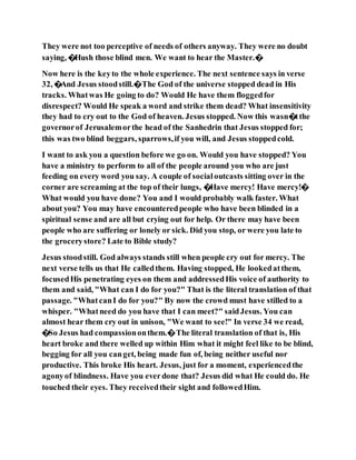 They were not too perceptive of needs of others anyway. They were no doubt
saying, �Hush those blind men. We want to hear the Master.�
Now here is the keyto the whole experience. The next sentence says in verse
32, �And Jesus stoodstill.�The God of the universe stopped dead in His
tracks. Whatwas He going to do? Would He have them floggedfor
disrespect? Would He speak a word and strike them dead? What insensitivity
they had to cry out to the God of heaven. Jesus stopped. Now this wasn�tthe
governorof Jerusalemorthe head of the Sanhedrin that Jesus stopped for;
this was two blind beggars, sparrows,if you will, and Jesus stoppedcold.
I want to ask you a question before we go on. Would you have stopped? You
have a ministry to perform to all of the people around you who are just
feeding on every word you say. A couple of socialoutcasts sitting over in the
corner are screaming at the top of their lungs, �Have mercy! Have mercy!�
What would you have done? You and I would probably walk faster. What
about you? You may have encounteredpeople who have been blinded in a
spiritual sense and are all but crying out for help. Or there may have been
people who are suffering or lonely or sick. Did you stop, or were you late to
the grocerystore? Late to Bible study?
Jesus stoodstill. God always stands still when people cry out for mercy. The
next verse tells us that He calledthem. Having stopped, He lookedatthem,
focusedHis penetrating eyes on them and addressedHis voice of authority to
them and said, "What can I do for you?" That is the literal translation of that
passage. "WhatcanI do for you?" By now the crowd must have stilled to a
whisper. "Whatneed do you have that I can meet?" saidJesus. You can
almost hear them cry out in unison, "We want to see!" In verse 34 we read,
�So Jesus had compassiononthem.�The literal translation of that is, His
heart broke and there welled up within Him what it might feel like to be blind,
begging for all you canget, being made fun of, being neither useful nor
productive. This broke His heart. Jesus, just for a moment, experiencedthe
agonyof blindness. Have you everdone that? Jesus did what He could do. He
touched their eyes. They receivedtheir sight and followedHim.
 