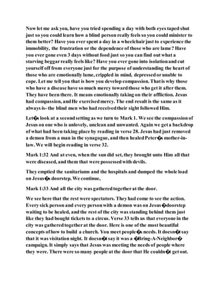 Now let me ask you, have you tried spending a day with both eyes taped shut
just so you could learn how a blind person really feels so you could minister to
them better? Have you ever spent a day in a wheelchairjust to experience the
immobility, the frustration or the dependence of those who are lame? Have
you ever gone even 3 days without food just so you can find out what a
starving beggarreally feels like? Have you ever gone into isolationand cut
yourself off from everyone just for the purpose of understanding the heart of
those who are emotionally lame, crippled in mind, depressedorunable to
cope. Let me tell you that is how you develop compassion. Thatis why those
who have a disease have so much mercy towardthose who get it after them.
They have been there. It means emotionally taking on their affliction. Jesus
had compassion, andHe exercisedmercy. The end result is the same as it
always is- the blind men who had receivedtheir sight followed Him.
Let�s look at a secondsetting as we turn to Mark 1. We see the compassionof
Jesus on one who is unlovely, unclean and unwanted. Again we geta backdrop
of what had been taking place by reading in verse 28. Jesus had just removed
a demon from a man in the synagogue, and then healedPeter�s mother-in-
law. We will begin reading in verse 32.
Mark 1:32 And at even, when the sun did set, they brought unto Him all that
were diseased, and them that were possessedwith devils.
They emptied the sanitariums and the hospitals and dumped the whole load
on Jesus�s doorstep. We continue,
Mark 1:33 And all the city was gatheredtogetherat the door.
We see here that the rest were spectators. Theyhad come to see the action.
Every sick person and every personwith a demon was on Jesus�doorstep
waiting to be healed, and the rest of the city was standing behind them just
like they had bought tickets to a circus. Verse 33 tells us that everyone in the
city was gatheredtogetherat the door. Here is one of the most beautiful
concepts ofhow to build a church. You meet people�s needs. It doesn�tsay
that it was visitation night. It doesn�tsay it was a �Bring-A-Neighbor�
campaign. It simply says that Jesus was meeting the needs of people where
they were. There were so many people at the door that He couldn�t getout.
 