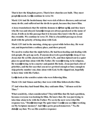 That is how the Kingdom grows. Thatis how churches are built. They meet
people�s needs. Let�s continue in verse 34:
Mark 1:34 And He healedmany that were sick of divers diseases, andcastout
many devils; and suffered not the devils to speak, because theyknew Him.
A loose translationis that He told the demons to �Shut up!�, and they knew
who He was and obeyed. Satan�s troops are always paralyzed at the name of
Jesus. It tells us in this passagethat it is because they know who He is, and
they tremble. We continue in verse 35. This is a beautiful passageas Jesus
dealt with the priority of being alone with God.
Mark 1:35 And in the morning, rising up a greatwhile before day, He went
out, and departed into a solitary place, and there prayed.
We need to realize that the night before, He had been healing and dealing with
sick people. He gets up early. If anyone deserved a goodnight�s sleep, it was
Jesus;but He setHis alarm clock at4:00 A.M., and then tiptoed out to a quiet
place to spend time alone with His Father. He wasn�ttrying to be religious.
He wasn�ttrying to be a martyr and punish His body. Jesus just had a list of
priorities, and the list says that you never gettired enough or busy enough to
skip priority number one, time alone with God. So He slipped out, hopefully
to have time with His Father.
Let�s look at the sensitive saints who were following Him.
Mark 1:36 And Simon and they that were with Him followedafter Him.
37 And when they had found Him, they said unto Him, "All men seek for
Thee."
What sensitivity, what consideration? Theytold Him that He had a problem,
because everyone was looking forHim. He knew that. He was just trying to
take time alone to be with the Father. We see in the next verse what His
response was, "Don�tinterrupt My quiet time! Can�tyou see I�m working
on My Scripture memory? And I�ve gotto preachtomorrow." No, He
didn�t saythat. We see His sensitive response:
 