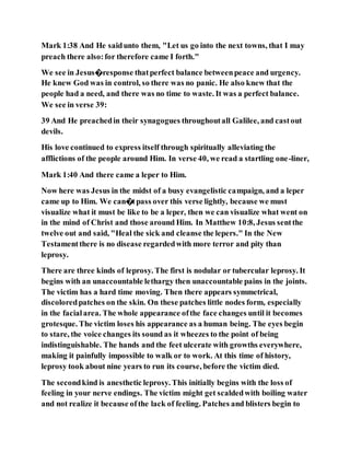 Mark 1:38 And He saidunto them, "Let us go into the next towns, that I may
preach there also:for therefore came I forth."
We see in Jesus�response thatperfect balance betweenpeace and urgency.
He knew God was in control, so there was no panic. He also knew that the
people had a need, and there was no time to waste. It was a perfect balance.
We see in verse 39:
39 And He preachedin their synagogues throughoutall Galilee, and castout
devils.
His love continued to express itself through spiritually alleviating the
afflictions of the people around Him. In verse 40, we read a startling one-liner,
Mark 1:40 And there came a leper to Him.
Now here was Jesus in the midst of a busy evangelistic campaign, and a leper
came up to Him. We can�tpass over this verse lightly, because we must
visualize what it must be like to be a leper, then we can visualize what went on
in the mind of Christ and those around Him. In Matthew 10:8, Jesus sentthe
twelve out and said, "Heal the sick and cleanse the lepers." In the New
Testamentthere is no disease regardedwith more terror and pity than
leprosy.
There are three kinds of leprosy. The first is nodular or tubercular leprosy. It
begins with an unaccountable lethargy then unaccountable pains in the joints.
The victim has a hard time moving. Then there appears symmetrical,
discoloredpatches on the skin. On these patches little nodes form, especially
in the facialarea. The whole appearance ofthe face changes until it becomes
grotesque. The victim loses his appearance as a human being. The eyes begin
to stare, the voice changes its sound as it wheezes to the point of being
indistinguishable. The hands and the feet ulcerate with growths everywhere,
making it painfully impossible to walk or to work. At this time of history,
leprosy took about nine years to run its course, before the victim died.
The secondkind is anesthetic leprosy. This initially begins with the loss of
feeling in your nerve endings. The victim might get scaldedwith boiling water
and not realize it because ofthe lack of feeling. Patches and blisters begin to
 