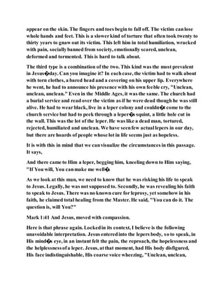 appear on the skin. The fingers and toes begin to fall off. The victim canlose
whole hands and feet. This is a slowerkind of torture that often took twenty to
thirty years to gnaw out its victim. This left him in total humiliation, wracked
with pain, sociallybanned from society, emotionally scared, unclean,
deformed and tormented. This is hard to talk about.
The third type is a combination of the two. This kind was the most prevalent
in Jesus�day. Can you imagine it? In eachcase, the victim had to walk about
with torn clothes, a bared head and a covering on his upper lip. Everywhere
he went, he had to announce his presence with his own feeble cry, "Unclean,
unclean, unclean." Even in the Middle Ages, it was the same. The church had
a burial service and read over the victim as if he were dead though he was still
alive. He had to wearblack, live in a leper colony and couldn�t come to the
church service but had to peek through a leper�s squint, a little hole cut in
the wall. This was the lot of the leper. He was like a dead man, tortured,
rejected, humiliated and unclean. We have seenfew actuallepers in our day,
but there are hoards of people whose lot in life seems just as hopeless.
It is with this in mind that we canvisualize the circumstances in this passage.
It says,
And there came to Him a leper, begging him, kneeling down to Him saying,
"If You will, You canmake me well�.
As we look at this man, we need to know that he was risking his life to speak
to Jesus. Legally, he was not supposed to. Secondly, he was revealing his faith
to speak to Jesus. There was no known cure for leprosy, yet somehow in his
faith, he claimed total healing from the Master. He said, "You can do it. The
question is, will You?"
Mark 1:41 And Jesus, moved with compassion.
Here is that phrase again. Lockedin its context, I believe is the following
unavoidable interpretation. Jesus enteredinto the lepers body, so to speak, in
His mind�s eye, in an instant felt the pain, the reproach, the hopelessness and
the helplessnessofa leper. Jesus, atthat moment, had His body disfigured,
His face indistinguishable, His coarse voice wheezing, "Unclean, unclean,
 
