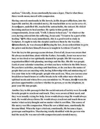 unclean." Literally, Jesus emotionallybecame a leper. That is what those
three words mean, moved with compassion.
Having entered emotionally in His bowels, in His deepestafflictions, into the
lepers life and lot, He extended mercy. He touched him as we see in verse 41.
Jesus�pure, undefiled life, touched the untouchable, the outcast. He risked
becoming unclean to healanother. He spoke to him gently and
compassionately. Jesus said, "Iwill. I choose to heal you." At whatever the
cost, having entered into his suffering, Jesus said, "I want to be a part of his
healing."�We then read, immediately, this is a goodword to study in
Scripture. It ought to take the skeptics and leave them by the wayside.
�Immediately, he was cleansed.�Obeying the law, Jesus orderedhim to go to
the priest and declare himself cleanas is taught in Leviticus 13 and 14.
Now the keyto this passageseems obvious. Firstof all, Jesus was aware that
He always needed time alone with the Father. Secondly, Jesus was nevertoo
busy or too tired or too spiritually drained for people. His life was not an
organizationfilled with planning meetings and the like. His life was people.
Look at your calendar sometime, at what you have written in the little boxes.
Do you have activities, meetings and functions, or do you have the names of
people that you are meeting with, having fellowship with and ministering to?
Use your time to be with people- people who need you. Men, you can use your
breakfastor lunch hours or coffee breaks to be with other men who have
spiritual needs and whose lives you can minister to. Women, don�t waste the
precious opportunities you have whether in person, or on the telephone, to
pour your life into people.
Another key to this passageis that the socialoutcasts ofsocietywere Jesus�
favorite people to reachout and touch. They were aware of their need, and
they were usually crying for help. Jesus would always stop. He would always
look. He would always listen. He would always reachout and touch them no
matter what societythought and no matter what it costHim. The source of
His mercy was His compassion. When He saw a blind man, emotionally He
became blind. When the leper cried out, emotionally, He became a leper,
grotesque and hopeless. Thenhaving totally identified with the person who
had the need, He was moved with compassionand extended mercy.
 