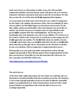 In the next lesson, we will continue to follow Jesus. We will watchHis
compassionwith those who had chronic needs, with those who were stricken
with grief, with those who had no food and see how He viewed them. We will,
also, see how He viewed the mob and life�s unplanned interruptions.
As you go about your daily tasks, ask Godto give you a spirit of compassion
for the widows, the orphans, the prisoners, those who are terminally ill, those
who are jobless, for that blind beggaron a downtown streetcorner, for the
dirty addict, unshaven and friendless who is prowling the city streets like an
animal. Ask God for the grace to somehow enterin experientially to that
persons�life, imagine their hurt and humiliation. Ask for the grace to
emotionally enter your husband, your wife or your children. We need to try to
live in their world in order to know how to extend mercy and compassion. We
don�t appreciate one another. We don�t think about one another, because
we don�t walk in their shoes, we don�t breathe their breath, we don�t think
about what they go through. Mercy means that you live the hurts of another
in your own emotions. That is compassion. Compassionleads to mercy.
When people cross your path, if possible, stopand look at them. Having
stopped, speak gentlyto them. Having spoken, listen compassionatelyto what
their real needs are. If possible, let your life touch their life with Jesus. We
have a promise, oh what bliss will be ours.
http://higherpraise.com/outlines/lessons/535a.htm
The end of slavery
At the close ofthe eighteenthcentury the slave trade was a thriving and very
big business. Prominent families held slaves and interests in the slave business,
a vast swathe of people depended on slavery for their livelihoods, and public
opinion was undisturbed by it. When Clarksonthrew in his lot with a small
group of Quakers in opposition to the trade the odds of success were
seemingly impossible.
 