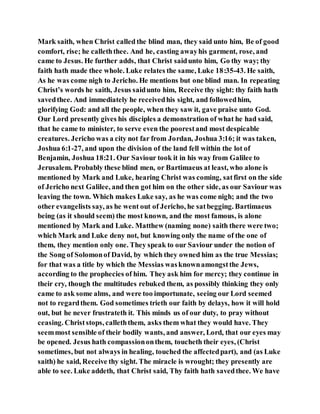 Mark saith, when Christ called the blind man, they said unto him, Be of good
comfort, rise; he calleththee. And he, casting awayhis garment, rose, and
came to Jesus. He further adds, that Christ saidunto him, Go thy way; thy
faith hath made thee whole. Luke relates the same, Luke 18:35-43. He saith,
As he was come nigh to Jericho. He mentions but one blind man. In repeating
Christ’s words he saith, Jesus saidunto him, Receive thy sight: thy faith hath
savedthee. And immediately he receivedhis sight, and followedhim,
glorifying God: and all the people, when they saw it, gave praise unto God.
Our Lord presently gives his disciples a demonstration of what he had said,
that he came to minister, to serve even the poorestand most despicable
creatures. Jericho was a city not far from Jordan, Joshua 3:16; it was taken,
Joshua 6:1-27, and upon the division of the land fell within the lot of
Benjamin, Joshua 18:21. Our Saviour took it in his way from Galilee to
Jerusalem. Probably these blind men, or Bartimaeus at least, who alone is
mentioned by Mark and Luke, hearing Christ was coming, satfirst on the side
of Jericho next Galilee, and then got him on the other side, as our Saviour was
leaving the town. Which makes Luke say, as he was come nigh; and the two
other evangelists say, as he went out of Jericho, he satbegging. Bartimaeus
being (as it should seem) the most known, and the most famous, is alone
mentioned by Mark and Luke. Matthew (naming none) saith there were two;
which Mark and Luke deny not, but knowing only the name of the one of
them, they mention only one. They speak to our Saviour under the notion of
the Song of Solomonof David, by which they owned him as the true Messias;
for that was a title by which the Messias wasknownamongstthe Jews,
according to the prophecies of him. They ask him for mercy; they continue in
their cry, though the multitudes rebuked them, as possibly thinking they only
came to ask some alms, and were too importunate, seeing our Lord seemed
not to regardthem. God sometimes trieth our faith by delays, how it will hold
out, but he never frustrateth it. This minds us of our duty, to pray without
ceasing. Christstops, calleththem, asks them what they would have. They
seemmost sensible of their bodily wants, and answer, Lord, that our eyes may
be opened. Jesus hath compassiononthem, toucheth their eyes, (Christ
sometimes, but not always in healing, touched the affectedpart), and (as Luke
saith) he said, Receive thy sight. The miracle is wrought; they presently are
able to see. Luke addeth, that Christ said, Thy faith hath savedthee. We have
 