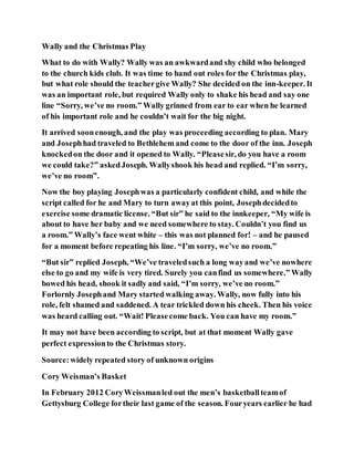 Wally and the Christmas Play
What to do with Wally? Wally was an awkwardand shy child who belonged
to the church kids club. It was time to hand out roles for the Christmas play,
but what role should the teachergive Wally? She decided on the inn-keeper. It
was an important role, but required Wally only to shake his head and say one
line “Sorry, we’ve no room.” Wally grinned from ear to ear when he learned
of his important role and he couldn’t wait for the big night.
It arrived soonenough, and the play was proceeding according to plan. Mary
and Josephhad traveled to Bethlehem and come to the door of the inn. Joseph
knockedon the door and it opened to Wally. “Pleasesir, do you have a room
we could take?” askedJoseph. Wallyshook his head and replied. “I’m sorry,
we’ve no room”.
Now the boy playing Josephwas a particularly confident child, and while the
script called for he and Mary to turn awayat this point, Josephdecidedto
exercise some dramatic license. “But sir” he said to the innkeeper, “My wife is
about to have her baby and we need somewhere to stay. Couldn’t you find us
a room.” Wally’s face went white – this was not planned for! – and he paused
for a moment before repeating his line. “I’m sorry, we’ve no room.”
“But sir” replied Joseph, “We’ve traveledsuch a long wayand we’ve nowhere
else to go and my wife is very tired. Surely you canfind us somewhere.” Wally
bowed his head, shook it sadly and said, “I’m sorry, we’ve no room.”
Forlornly Josephand Mary started walking away. Wally, now fully into his
role, felt shamed and saddened. A tear trickled down his cheek. Then his voice
was heard calling out. “Wait! Pleasecome back. You can have my room.”
It may not have been according to script, but at that moment Wally gave
perfect expressionto the Christmas story.
Source:widely repeated story of unknown origins
Cory Weisman’s Basket
In February 2012 CoryWeissmanled out the men’s basketballteamof
Gettysburg College fortheir last game of the season. Fouryears earlier he had
 