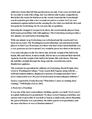 suffered a stroke that left him paralysedon one side. Four years of rehab and
he was able to walk with a limp, but was still not able to play competitively.
But before his stroke he had been on the varsity team and the Gettysburgh
coachwantedto give him a few seconds oncourt as a senior. So Cory was
nominated captain and led out the starting five for what was both his first and
last game for Gettysburg, for he was now due to graduate.
Knowing the struggle it was just to be there, the crowd and the players from
both teams greetedhim with wild applause. The Gettysburg coachgave him a
few minutes on court before benching him.
With one minute to go Gettysburg was well aheadand the coachsentCory
back out on court. The Washingtoncoachcalledtime out and instructed his
players to foul Cory Weissman. Forthose who don’t know basketballthis was
a very generous act, for it meant Cory would be given two shots at the basket.
Cory takes his place at the free throw line, feels the weightof the ball in his
hands, lifts and shoots. It misses badly. But he has a secondand final shotleft.
Again he feels the weight of the ball in his hands, lifts and shoots. This time
the ball flies straight through the hoop, and the crowdbreaks out in
thunderous applause.
The assistantvice president for athletics at Gettysburg, David Wright, later
wrote to WashingtonCollege:“Your coach, RobNugent, along with his …
staff and student-athletes, displayed a measure of compassionthat I have
never witnessedin over 30 years of involvement in intercollegiate athletics.”
Source:reported by Frank Record, “Whenthere’s more to winning than
winning.” NPR Radio, Feb 22, 2012
A Party for a Prostitute
It was one of the most extraordinary birthday parties ever held. Not it wasn’t
in a plush ballroom of a grand hotel. No there weren’t famous celebrities, nor
anyone rich or powerful. It was held at 3am in a small seedycafe in Honolulu,
the guestof honour was a prostitute, the fellow guests were prostitutes, and
the man who threw it was a Christian minister!
 