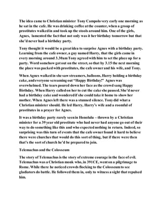 The idea came to Christian minister Tony Campolo very early one morning as
he sat in the cafe. He was drinking coffee atthe counter, when a group of
prostitutes walkedin and took up the stools around him. One of the girls,
Agnes, lamented the factthat not only was it her birthday tomorrow but that
she’d never had a birthday party.
Tony thought it would be a greatidea to surprise Agnes with a birthday party.
Learning from the cafe owner, a guy named Harry, that the girls came in
every morning around 3.30amTony agreedwith him to set the place up for a
party. Word somehow gotout on the street, so that by 3.15 the next morning
the place was packedwith prostitutes, the cafe ownerand his wife, and Tony.
When Agnes walkedin she saw streamers, balloons, Harry holding a birthday
cake, andeveryone screaming out “Happy Birthday!” Agnes was
overwhelmed. The tears poured down her face as the crowd sang Happy
Birthday. When Harry calledon her to cut the cake she paused. She’d never
had a birthday cake and wonderedif she could take it home to show her
mother. When Agnes left there was a stunned silence. Tonydid what a
Christian minister should. He led Harry, Harry’s wife and a roomful of
prostitutes in a prayer for Agnes.
It was a birthday party rarely seenin Honolulu – thrown by a Christian
minister for a 39 year old prostitute who had never had anyone go out of their
way to do something like this and who expectednothing in return. Indeed, so
surprising was this turn of events that the cafe ownerfound it hard to believe
there were churches that would do this sort of thing, but if there were then
that’s the sort of church he’d be prepared to join.
Telemachus and the Colosseum
The story of Telemachus is the story of extreme courage in the face of evil.
Telemachus was a Christian monk who, in 391CE, wenton a pilgrimage to
Rome. While there he noticed crowds flocking to the Colosseumto see
gladiators do battle. He followed them in, only to witness a sight that repulsed
him.
 