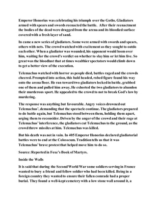 Emperor Honorius was celebrating his triumph over the Goths. Gladiators
armed with spears and swords reenactedthe battle. After their reenactment
the bodies of the dead were draggedfrom the arena and its bloodied surface
coveredwith a fresh layer of sand.
In came a new series of gladiators. Some were armed with swords and spears,
others with nets. The crowdwatchedwith excitement as they sought to outdo
eachother. When a gladiator was wounded, his opponent would loom over
him, waiting for the crowd’s verdict on whether to slayhim or let him live. So
greatwas the bloodlust that at times wealthierspectators wouldclimb down
to get a better view of the execution.
Telemachus watchedwith horror as people died, battles ragedand the crowds
cheered. Prompted into action, this bald headed, robed figure found his way
onto the arena floor. He ran towardtwo gladiators lockedin battle, grabbed
one of them and pulled him away. He exhorted the two gladiators to abandon
their murderous sport. He appealedto the crowd to not to break God’s law by
murdering.
The response was anything but favourable. Angry voices drownedout
Telemachus’, demanding that the spectacle continue. The gladiators prepared
to do battle again, but Telemachus stoodbetweenthem, holding them apart,
urging them to reconsider. Driven by the angerof the crowdand their rage at
Telemachus’interference, the gladiators cut Telemachus to the ground, as the
crowdthrew missiles at him. Telemachus was killed.
But his death was not in vain. In 405 Emperor Honorius declared gladiatorial
battles were to end at the Colosseum. Traditiontells us that it was
Telemachus’brave protestthat helped move him to do so.
Source:Reportedin Foxe’s Book ofMartyrs.
Inside the Walls
It is said that during the SecondWorld War some soldiers serving in France
wanted to bury a friend and fellow soldierwho had been killed. Being in a
foreign country they wantedto ensure their fallen comrade had a proper
burial. They found a well-keptcemeterywith a low stone wall around it, a
 
