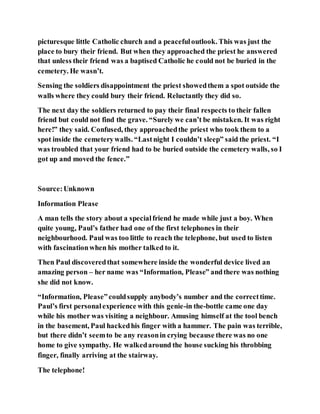 picturesque little Catholic church and a peacefuloutlook. This was just the
place to bury their friend. But when they approached the priest he answered
that unless their friend was a baptised Catholic he could not be buried in the
cemetery. He wasn’t.
Sensing the soldiers disappointment the priest showedthem a spot outside the
walls where they could bury their friend. Reluctantly they did so.
The next day the soldiers returned to pay their final respects to their fallen
friend but could not find the grave. “Surely we can’t be mistaken. It was right
here!” they said. Confused, they approachedthe priest who took them to a
spot inside the cemeterywalls. “Lastnight I couldn’t sleep” said the priest. “I
was troubled that your friend had to be buried outside the cemetery walls, so I
got up and moved the fence.”
Source:Unknown
Information Please
A man tells the story about a specialfriend he made while just a boy. When
quite young, Paul’s father had one of the first telephones in their
neighbourhood. Paul was too little to reach the telephone, but used to listen
with fascinationwhen his mother talked to it.
Then Paul discoveredthat somewhere inside the wonderful device lived an
amazing person – her name was “Information, Please” andthere was nothing
she did not know.
“Information, Please”couldsupply anybody’s number and the correcttime.
Paul’s first personalexperience with this genie-in the-bottle came one day
while his mother was visiting a neighbour. Amusing himself at the tool bench
in the basement, Paul hackedhis finger with a hammer. The pain was terrible,
but there didn’t seemto be any reasonin crying because there was no one
home to give sympathy. He walkedaround the house sucking his throbbing
finger, finally arriving at the stairway.
The telephone!
 