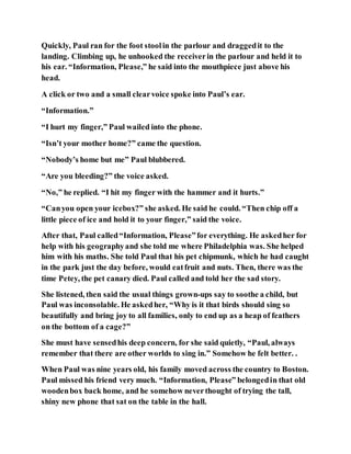 Quickly, Paul ran for the foot stoolin the parlour and draggedit to the
landing. Climbing up, he unhooked the receiverin the parlour and held it to
his ear. “Information, Please,” he said into the mouthpiece just above his
head.
A click or two and a small clearvoice spoke into Paul’s ear.
“Information.”
“I hurt my finger,” Paul wailed into the phone.
“Isn’t your mother home?” came the question.
“Nobody’s home but me” Paul blubbered.
“Are you bleeding?” the voice asked.
“No,” he replied. “I hit my finger with the hammer and it hurts.”
“Canyou open your icebox?” she asked. He said he could. “Then chip off a
little piece of ice and hold it to your finger,” said the voice.
After that, Paul called“Information, Please”for everything. He askedher for
help with his geographyand she told me where Philadelphia was. She helped
him with his maths. She told Paul that his pet chipmunk, which he had caught
in the park just the day before, would eatfruit and nuts. Then, there was the
time Petey, the pet canary died. Paul called and told her the sad story.
She listened, then said the usual things grown-ups say to soothe a child, but
Paul was inconsolable. He askedher, “Why is it that birds should sing so
beautifully and bring joy to all families, only to end up as a heap of feathers
on the bottom of a cage?”
She must have sensedhis deep concern, for she said quietly, “Paul, always
remember that there are other worlds to sing in.” Somehow he felt better. .
When Paul was nine years old, his family moved across the country to Boston.
Paul missed his friend very much. “Information, Please” belongedin that old
woodenbox back home, and he somehow neverthought of trying the tall,
shiny new phone that sat on the table in the hall.
 