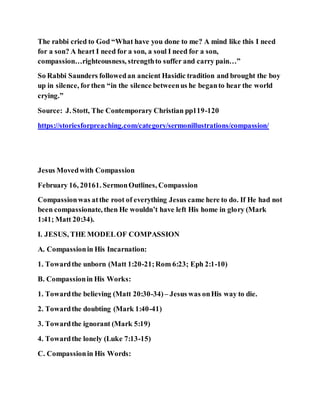 The rabbi cried to God “What have you done to me? A mind like this I need
for a son? A heart I need for a son, a soul I need for a son,
compassion…righteousness, strengthto suffer and carry pain…”
So Rabbi Saunders followedan ancient Hasidic tradition and brought the boy
up in silence, forthen “in the silence betweenus he beganto hear the world
crying.”
Source: J. Stott, The Contemporary Christian pp119-120
https://storiesforpreaching.com/category/sermonillustrations/compassion/
Jesus Movedwith Compassion
February 16, 20161. SermonOutlines, Compassion
Compassionwas atthe root of everything Jesus came here to do. If He had not
been compassionate, then He wouldn’t have left His home in glory (Mark
1:41; Matt 20:34).
I. JESUS, THE MODELOF COMPASSION
A. Compassionin His Incarnation:
1. Towardthe unborn (Matt 1:20-21;Rom 6:23; Eph 2:1-10)
B. Compassionin His Works:
1. Towardthe believing (Matt 20:30-34)– Jesus was onHis way to die.
2. Towardthe doubting (Mark 1:40-41)
3. Towardthe ignorant (Mark 5:19)
4. Towardthe lonely (Luke 7:13-15)
C. Compassionin His Words:
 