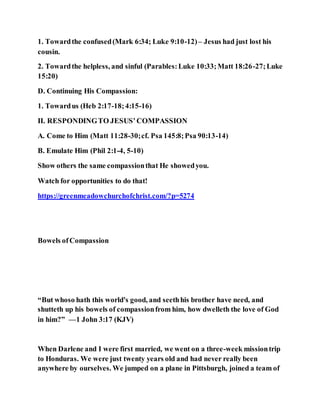 1. Towardthe confused(Mark 6:34; Luke 9:10-12)– Jesus had just lost his
cousin.
2. Towardthe helpless, and sinful (Parables:Luke 10:33;Matt 18:26-27;Luke
15:20)
D. Continuing His Compassion:
1. Towardus (Heb 2:17-18;4:15-16)
II. RESPONDINGTO JESUS’COMPASSION
A. Come to Him (Matt 11:28-30;cf. Psa 145:8;Psa 90:13-14)
B. Emulate Him (Phil 2:1-4, 5-10)
Show others the same compassionthat He showedyou.
Watch for opportunities to do that!
https://greenmeadowchurchofchrist.com/?p=5274
Bowels ofCompassion
“But whoso hath this world's good, and seethhis brother have need, and
shutteth up his bowels of compassionfrom him, how dwelleth the love of God
in him?” —1 John 3:17 (KJV)
When Darlene and I were first married, we went on a three-week missiontrip
to Honduras. We were just twenty years old and had never really been
anywhere by ourselves. We jumped on a plane in Pittsburgh, joined a team of
 
