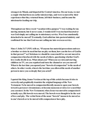 strangers in Miami, and departed for Central America. On our team, we met
a couple who had been on earliermission trips, and were so moved by their
experiences that they returned home, left their business, and became the
missionaries leading our trip.
Throughout our three-week “vacationwith a purpose” I was waiting for my
moving moment, but it never came. I wondered if I was too hard hearted or
was God simply not calling me to missionary service. Was I too emotionally
detachedto be moved? Eventually, God calledme into pastoralministry and
confirmed for me that God was not calling me into overseasservice.
Since 1 John 3:17 (NIV) tells us, “If anyone has material possessions andsees
a brother or sisterin need but has no pity on them, how can the love of Godbe
in that person?” as Christians we should be concernedif we are not moved to
compassionwhenfacedwith the needs of others, questioning whether God’s
love really dwells in us. What about you? When you see sick and starving
children on TV, are you repulsed and turn the channelor are you moved?
When is the last time you opened your “bowels ofcompassion” to the needs of
others. In other words, when is the lasttime you allowedthe needs of another
person to move you so deeply that you acted?
I quoted the King James Version at the top of this article because it tries to
correctlyand graphically translate the original language ofthe New
Testament. To be moved to compassionliterally means to open your bowels
toward a personor circumstance, to become nauseous orsick over a need that
you canmeet. In the New Testament, when Jesus was movedto compassionit
actually says, His bowels were moved. The bowels were thought to be the seat
of love and pity. The verbal form of the noun “bowels”means to be moved as
to one’s bowels or to be moved with compassionor have pity.
 