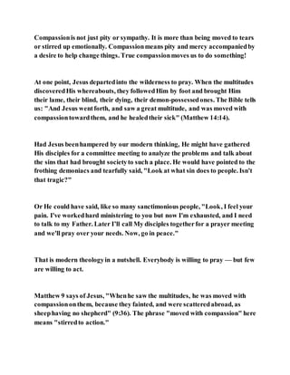 Compassionis not just pity or sympathy. It is more than being moved to tears
or stirred up emotionally. Compassionmeans pity and mercy accompaniedby
a desire to help change things. True compassionmoves us to do something!
At one point, Jesus departedinto the wilderness to pray. When the multitudes
discoveredHis whereabouts, they followedHim by foot and brought Him
their lame, their blind, their dying, their demon-possessedones. The Bible tells
us: "And Jesus wentforth, and saw a great multitude, and was moved with
compassiontowardthem, and he healedtheir sick" (Matthew 14:14).
Had Jesus beenhampered by our modern thinking, He might have gathered
His disciples for a committee meeting to analyze the problems and talk about
the sins that had brought societyto such a place. He would have pointed to the
frothing demoniacs and tearfully said, "Look at what sin does to people. Isn't
that tragic?"
Or He could have said, like so many sanctimonious people, "Look, I feel your
pain. I've workedhard ministering to you but now I'm exhausted, and I need
to talk to my Father. Later I’ll call My disciples togetherfor a prayer meeting
and we'll pray over your needs. Now, go in peace."
That is modern theologyin a nutshell. Everybody is willing to pray — but few
are willing to act.
Matthew 9 says of Jesus, "Whenhe saw the multitudes, he was moved with
compassiononthem, because they fainted, and were scatteredabroad, as
sheephaving no shepherd" (9:36). The phrase "moved with compassion" here
means "stirredto action."
 