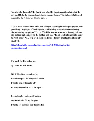 So, what did Jesus do? He didn't just talk. His heart was stirred at what He
saw and He had a consuming desire to change things. The feelings of pity and
sympathy He felt moved Him to action.
"Jesus wentabout all the cities and villages, teaching in their synagogues, and
preaching the gospelof the kingdom, and healing every sicknessand every
disease among the people" (verse 35). This was not some vain theology. Jesus
did not just get alone with the Father and say, "Lord, send laborers into Your
harvest field." No, Jesus wentHimself. He got deeply, practically, intimately
involved.
https://davidwilkersontoday.blogspot.com/2012/08/moved-with-
compassion.html
Through the Eyes of Jesus
by Deborah Ann Belka
Oh, if I had the eyes of Jesus,
I could see past the temperate heart
I would be a witness to why
so many from God ~ are far apart.
I could see beyond eachSunday,
and those who fill up the pew
I would see the ones that follow Him
 