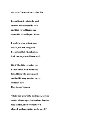 the restof the week ~ were but few.
I could look deep into the soul,
of those who confess His love
and then I would recognize
those who seek things of above.
I would be able to look past,
the sin, the lust, the greed
I could see that His salvation
is all that anyone will ever need.
Oh, if I had the eyes of Jesus,
I know that I too would weep
for all those who are unsaved
and for His very own lostsheep.
Matthew 9:36
King James Version
"But when he saw the multitudes, he was
moved with compassionon them, because
they fainted, and were scattered
abroad, as sheephaving no shepherd."
 