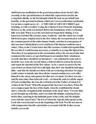 shall lead your meditations to the greattransactions ofour Savior’s life;
secondly, to the specialinstances in which this expressionis used by the
evangelists;thirdly, to the forethought which He took on our behalf and,
fourthly, to the personal testimony which one’s own recollections canfurnish.
Let us take a rapid survey of— I. THE GREAT LIFE OF CHRIST, just
touching, as with a swallow’s wing, the evidence it bears from the beginning.
Before everthe earth was framed. Before the foundations of the everlasting
hills were laid. When as yet the stars had not begun their shining, it was
known to God that His creature, man, would sin—that the whole race would
fall from its pure original state in the first Adam, the covenant head as well as
the common parent of the entire human family, and that in consequence of
that one man’s disobedience every soul born of his lineage would become a
sinner. Then, as the Creatorknew that His creatures would rebel againstHim,
He saw that it would become necessary, eventually, to avenge His injured law.
Therefore, it was purposed, in the eternal plan, before the stream of time had
commencedits course, or ages had begun to accumulate their voluminous
records, that there should be an interposer— one ordained to come and re-
head the race, to be the secondAdam, a federal chief to restore the breach,
and repair the mischief of the first Adam—to be a surety to answerfor the
sons of men on whom God’s love did light, that their sins should be laid upon
Him—and that He should save them with an everlasting salvation. No angel
could venture to intrude into those divine counsels anddecrees, orto offer
himself as the surety and sponsorfor that new covenant. Yet there was one—
and He none other than Jehovah’s self— of whom He said, Let all the angels
of God worship Him, the Son, the well beloved of the Father, of whom it is
written in the Word, “WhenHe prepared the heavens I was there. When He
seta compass upon the face of the depth, when He establishedthe clouds
above, when He strengthenedthe fountains of the deep” then, “I was by Him
as one brought up with Him, and I was daily His delight, rejoicing always
before Him, rejoicing in the habitable parts of the earth; and My delights
were with the sons of men.” He it is of whom the Apostle John speaks as the
Lord who was God, and was in the beginning with God. Was He not moved
with compassionwhenHe enteredinto a covenant with His Father on our
behalf, even on the
 