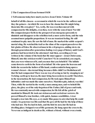 2 The CompassionofJesus Sermon#3438
2 Tell someone todayhow much you love Jesus Christ. Volume 60
behalf of all His chosen—a covenantin which He was to be the sufferer and
they the gainers—inwhich He was to bear the shame that He might bring
them into His ownglory? Yes, verily, He was even then moved with
compassionfor His delights, even then, were with the sons of men! Nor did
His compassionpeerforth in the prospectof an emergencypresently to
diminish and disappear as the rebellion took a more active form, and the ruin
assumedmore palpable proportions. It was no transient feeling. He still
continued to pity men. He saw the fall of man. He marked the subtle serpent’s
mortal sting. He watchedthe trail as the slime of the serpent passedoverthe
fair glades ofEden. He observedman in his evil progress, adding sin to sin
through generationafter generation, fouling every page of history until God’s
patience had been tried to the uttermost! And then, according as it was
written in the volume of the book that He must appear—Jesus Christcame,
Himself, into this strickenworld! Came how? O, be astonished, you angels,
that you were witnessesofit, and you men that you beheld it! The infinite
came down to earth in the form of an infant! He who spans the heavens and
holds the oceanin the hollow of His hand, condescendedto hang upon a
woman’s breast—the eternal King became a little child! Let Bethlehem tell
that He had compassion!There was no way of saving us but by stooping to us!
To bring earth up to heaven, He must bring heavendown to earth! Therefore,
in the incarnation, He had compassion, forHe took upon Himself our
infirmities and was made like unto ourselves. Matchlesspity, indeed, was this!
Then, while He tarried in the world, a man among men, and we beheld His
glory, the glory as of the only-begottenof the Father, full of grace and truth,
He was constantly moved with compassion, for He felt all the griefs of
mankind in Himself. He took our sicknessesand carriedour sorrows. He
proved Himself a true brother, with quick, human sensibilities. A tear
brought a tear into His eyes, a cry made Him pause to ask what help He could
render. So generous was His soul that He gave all He had for the help of those
who had not. The fox had its hole, and the bird its nest, but He had no
dwelling place. Stripped even of His garments, He hung upon the cross to die.
Neverone as indigent in death as He, without a friend, without even a tomb,
 