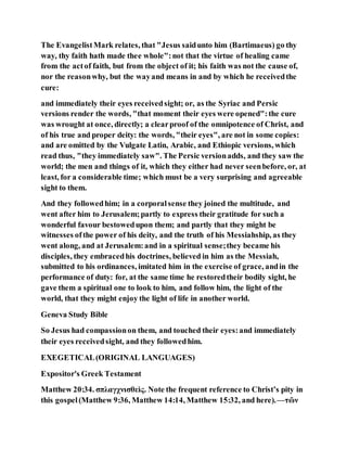 The EvangelistMark relates, that "Jesus saidunto him (Bartimaeus) go thy
way, thy faith hath made thee whole":not that the virtue of healing came
from the actof faith, but from the object of it; his faith was not the cause of,
nor the reasonwhy, but the wayand means in and by which he receivedthe
cure:
and immediately their eyes receivedsight; or, as the Syriac and Persic
versions render the words, "that moment their eyes were opened":the cure
was wrought at once, directly; a clearproof of the omnipotence of Christ, and
of his true and proper deity: the words, "their eyes", are not in some copies:
and are omitted by the Vulgate Latin, Arabic, and Ethiopic versions, which
read thus, "they immediately saw". The Persic versionadds, and they saw the
world; the men and things of it, which they either had never seenbefore, or, at
least, for a considerable time; which must be a very surprising and agreeable
sight to them.
And they followedhim; in a corporalsense they joined the multitude, and
went after him to Jerusalem;partly to express their gratitude for such a
wonderful favour bestowedupon them; and partly that they might be
witnesses ofthe power of his deity, and the truth of his Messiahship, as they
went along, and at Jerusalem:and in a spiritual sense;they became his
disciples, they embracedhis doctrines, believed in him as the Messiah,
submitted to his ordinances, imitated him in the exercise of grace, andin the
performance of duty: for, at the same time he restoredtheir bodily sight, he
gave them a spiritual one to look to him, and follow him, the light of the
world, that they might enjoy the light of life in another world.
Geneva Study Bible
So Jesus had compassionon them, and touched their eyes:and immediately
their eyes receivedsight, and they followedhim.
EXEGETICAL(ORIGINAL LANGUAGES)
Expositor's Greek Testament
Matthew 20:34. σπλαγχνισθεὶς. Note the frequent reference to Christ’s pity in
this gospel(Matthew 9:36, Matthew 14:14, Matthew 15:32, and here).—τῶν
 