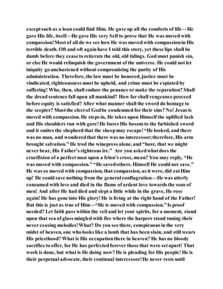 exceptsuch as a loan could find Him. He gave up all the comforts of life—He
gave His life, itself—He gave His very Self to prove that He was moved with
compassion!Mostof all do we see how He was moved with compassionin His
terrible death. Oft and oft againhave I told this story, yet these lips shall be
dumb before they ceaseto reiterate the old, old tidings. God must punish sin,
or else He would relinquish the government of the universe. He could not let
iniquity go unchastened without compromising the purity of His
administration. Therefore, the law must be honored, justice must be
vindicated, righteousness must be upheld, and crime must be expiated by
suffering! Who, then, shall endure the penance or make the reparation? Shall
the dread sentence fall upon all mankind? How far shall vengeance proceed
before equity is satisfied? After what manner shall the sword do homage to
the scepter? Mustthe electof Godbe condemned for their sins? No! Jesus is
moved with compassion. He steps in, He takes upon Himself the uplifted lash
and His shoulders run with gore!He bares His bosom to the furbished sword
and it smites the shepherd that the sheepmay escape!“He looked, and there
was no man, and wonderedthat there was no intercessor;therefore, His arm
brought salvation.” He trod the winepress alone, and “bore, that we might
never bear, His Father’s righteous ire.” Are you askedwhatdoes the
crucifixion of a perfect man upon a felon’s cross, mean? You may reply, “He
was moved with compassion.” “He savedothers. Himself He could not save.”
He was so moved with compassion, that compassion, as it were, did eatHim
up! He could save nothing from the generalconflagration—He was utterly
consumed with love and died in the flame of ardent love towards the sons of
men! And after He had died and slept a little while in the grave, He rose
again!He has gone into His glory! He is living at the right hand of the Father!
But this is just as true of Him—“He is moved with compassion.”Is proof
needed? Let faith pass within the veil and let your spirits, for a moment, stand
upon that sea of glass mingled with fire where the harpers stand tuning their
never ceasing melodies!What? Do you see there, conspicuous in the very
midst of heaven, one who looks like a lamb that has been slain, and still wears
His priesthood? What is His occupationthere in heaven? He has no bloody
sacrifice to offer, for He has perfectedforever those that were setapart! That
work is done, but what is He doing now? He is pleading for His people! He is
their perpetual advocate, their continual intercessor!He never rests until
 