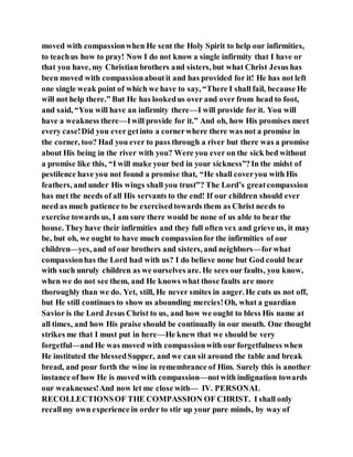 moved with compassionwhen He sent the Holy Spirit to help our infirmities,
to teachus how to pray! Now I do not know a single infirmity that I have or
that you have, my Christian brothers and sisters, but what Christ Jesus has
been moved with compassionaboutit and has provided for it! He has not left
one single weak point of which we have to say, “There I shall fail, because He
will not help there.” But He has lookedus over and over from head to foot,
and said, “You will have an infirmity there—I will provide for it. You will
have a weakness there—Iwill provide for it.” And oh, how His promises meet
every case!Did you ever getinto a cornerwhere there was not a promise in
the corner, too? Had you ever to pass through a river but there was a promise
about His being in the river with you? Were you ever on the sick bed without
a promise like this, “I will make your bed in your sickness”?In the midst of
pestilence have you not found a promise that, “He shall coveryou with His
feathers, and under His wings shall you trust”? The Lord’s greatcompassion
has met the needs of all His servants to the end! If our children should ever
need as much patience to be exercisedtowards them as Christ needs to
exercise towards us, I am sure there would be none of us able to bear the
house. They have their infirmities and they full often vex and grieve us, it may
be, but oh, we ought to have much compassionfor the infirmities of our
children—yes, and of our brothers and sisters, and neighbors—forwhat
compassionhas the Lord had with us? I do believe none but God could bear
with such unruly children as we ourselves are. He sees our faults, you know,
when we do not see them, and He knows what those faults are more
thoroughly than we do. Yet, still, He never smites in anger. He cuts us not off,
but He still continues to show us abounding mercies!Oh, what a guardian
Savior is the Lord Jesus Christ to us, and how we ought to bless His name at
all times, and how His praise should be continually in our mouth. One thought
strikes me that I must put in here—He knew that we should be very
forgetful—and He was moved with compassionwith our forgetfulness when
He instituted the blessedSupper, and we can sit around the table and break
bread, and pour forth the wine in remembrance of Him. Surely this is another
instance of how He is moved with compassion—notwith indignation towards
our weaknesses!And now let me close with— IV. PERSONAL
RECOLLECTIONSOF THE COMPASSION OF CHRIST. I shall only
recallmy own experience in order to stir up your pure minds, by way of
 