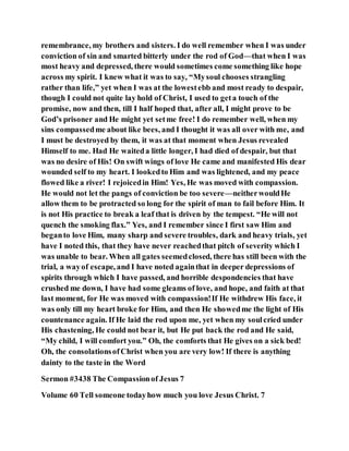 remembrance, my brothers and sisters. I do well remember when I was under
conviction of sin and smarted bitterly under the rod of God—that when I was
most heavy and depressed, there would sometimes come something like hope
across my spirit. I knew what it was to say, “Mysoul chooses strangling
rather than life,” yet when I was at the lowestebb and most ready to despair,
though I could not quite lay hold of Christ, I used to geta touch of the
promise, now and then, till I half hoped that, after all, I might prove to be
God’s prisoner and He might yet setme free! I do remember well, when my
sins compassedme about like bees, and I thought it was all over with me, and
I must be destroyed by them, it was at that moment when Jesus revealed
Himself to me. Had He waiteda little longer, I had died of despair, but that
was no desire of His! On swift wings of love He came and manifested His dear
wounded self to my heart. I lookedto Him and was lightened, and my peace
flowed like a river! I rejoicedin Him! Yes, He was moved with compassion.
He would not let the pangs of conviction be too severe—neitherwouldHe
allow them to be protracted so long for the spirit of man to fail before Him. It
is not His practice to break a leaf that is driven by the tempest. “He will not
quench the smoking flax.” Yes, and I remember since I first saw Him and
beganto love Him, many sharp and severe troubles, dark and heavy trials, yet
have I noted this, that they have never reachedthat pitch of severity which I
was unable to bear. When all gates seemedclosed, there has still been with the
trial, a wayof escape, and I have noted againthat in deeper depressions of
spirits through which I have passed, and horrible despondencies that have
crushed me down, I have had some gleams of love, and hope, and faith at that
last moment, for He was moved with compassion!If He withdrew His face, it
was only till my heart broke for Him, and then He showedme the light of His
countenance again. If He laid the rod upon me, yet when my soulcried under
His chastening, He could not bear it, but He put back the rod and He said,
“My child, I will comfort you.” Oh, the comforts that He gives on a sick bed!
Oh, the consolationsofChrist when you are very low! If there is anything
dainty to the taste in the Word
Sermon #3438 The Compassionof Jesus 7
Volume 60 Tell someone todayhow much you love Jesus Christ. 7
 
