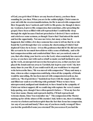 of God, you getit then! If there are any hearts of mercy, you hear them
sounding for you then. When you are in the saddestplight, Christ comes to
your aid with the sweetestmanifestations, forHe is moved with compassion!
How frequently have I noticed, and I tell it to His praise, for though it shows
my weakness, it proves His compassion, thatsometimes, after preaching the
gospel, I have been so filled with self-reproachthat I could hardly sleep
through the night because I had not preachedas I desired. I have satdown
and cried over some sermons, as though I knew that I had missed the mark
and lostthe opportunity. Not once nor twice, but many a time has it
happened, that within a few days someone has come to tell me that he or she
found the Lord through that very sermon, the shortcoming of which I had
deplored! Glory be to Jesus—itwas His gentleness that did it! He did not want
His servantto be too much boweddown with a sense ofinfirmity, and so He
had compassiononhim and comfortedhim! Have not you noticed, some of
you, that after doing your bestto serve the Lord, when somebody has sneered
at you, or you have met with such a rebuff as made you half-inclined to give
up the work, an unexpected successhas been given you, so that you have not
played the Jonah and ran awayto Tarshish, but kept to your work? Ah, how
many times in your life, if you could read it all, you would have to stopand
write betweenthe lines, “He was moved with compassion.” Manyand many a
time, when no other compassioncould help, when all the sympathy of friends
would be unavailing, He has been moved with compassiontowards us, has
said to us, “Be of goodcheer,” banished our fears with the magic of His voice
and filled our souls to overflowing with gratitude! When we have been
misrepresented, maligned and slandered, we have found in the sympathy of
Christ our richest support, till we could sing with rapture the verse I cannot
help quoting, now, though I have often quoted it before— “If on my face for
Your dear name, Shame and reproach shall be, I’ll hail reproachand
welcome shame, Since You remember me.” The compassionofthe Master
making up for all the abuses of His enemies!And, believe me, there is nothing
sweeterto a forlorn and brokenspirit than the fact that Jesus has compassion.
Are any of you sad and lonely? Have any of you been cruelly wronged? Have
you lostthe goodwillof some you esteemed? Do you seemas if you had the
 