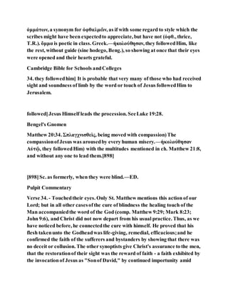ὀμμάτων, a synonym for ὀφθαλμῶν, as if with some regard to style which the
scribes might have been expectedto appreciate, but have not (ὀφθ., thrice,
T.R.). ὄμμα is poetic in class. Greek.—ἠκολούθησαν, they followedHim, like
the rest, without guide (sine hodego, Beng.), so showing at once that their eyes
were opened and their hearts grateful.
Cambridge Bible for Schools andColleges
34. they followedhim] It is probable that very many of those who had received
sight and soundness of limb by the word or touch of Jesus followedHim to
Jerusalem.
followed]Jesus Himself leads the procession. SeeLuke 19:28.
Bengel's Gnomen
Matthew 20:34. Σπλαγχνισθεὶς, being moved with compassion)The
compassionofJesus was arousedby every human misery.—ἠκολούθησαν
Αὐτῷ, they followedHim) with the multitudes mentioned in ch. Matthew 21:8,
and without any one to lead them.[898]
[898]Sc. as formerly, when they were blind.—ED.
Pulpit Commentary
Verse 34. - Touchedtheir eyes. Only St. Matthew mentions this action of our
Lord; but in all other casesofthe cure of blindness the healing touch of the
Man accompaniedthe word of the God (comp. Matthew 9:29; Mark 8:23;
John 9:6), and Christ did not now depart from his usual practice. Thus, as we
have noticed before, he connectedthe cure with himself. He proved that his
flesh takenunto the Godheadwas life-giving, remedial, efficacious;and he
confirmed the faith of the sufferers and bystanders by showing that there was
no deceit or collusion. The other synoptists give Christ's assurance to the men,
that the restorationof their sight was the reward of faith - a faith exhibited by
the invocationof Jesus as "Sonof David," by continued importunity amid
 