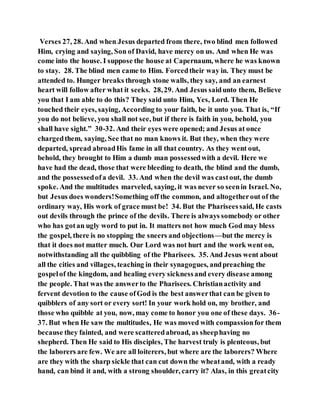 Verses 27, 28. And when Jesus departed from there, two blind men followed
Him, crying and saying, Son of David, have mercy on us. And when He was
come into the house. I suppose the house at Capernaum, where he was known
to stay. 28. The blind men came to Him. Forcedtheir way in. They must be
attended to. Hunger breaks through stone walls, they say, and an earnest
heart will follow after what it seeks. 28,29. And Jesus saidunto them, Believe
you that I am able to do this? They said unto Him, Yes, Lord. Then He
touched their eyes, saying, According to your faith, be it unto you. That is, “If
you do not believe, you shall not see, but if there is faith in you, behold, you
shall have sight.” 30-32. And their eyes were opened; and Jesus at once
chargedthem, saying, See that no man knows it. But they, when they were
departed, spread abroadHis fame in all that country. As they went out,
behold, they brought to Him a dumb man possessedwith a devil. Here we
have had the dead, those that were bleeding to death, the blind and the dumb,
and the possessedofa devil. 33. And when the devil was castout, the dumb
spoke. And the multitudes marveled, saying, it was never so seenin Israel. No,
but Jesus does wonders!Something off the common, and altogetherout of the
ordinary way, His work of grace must be! 34. But the Phariseessaid, He casts
out devils through the prince of the devils. There is always somebody or other
who has gotan ugly word to put in. It matters not how much God may bless
the gospel, there is no stopping the sneers and objections—but the mercy is
that it does not matter much. Our Lord was not hurt and the work went on,
notwithstanding all the quibbling of the Pharisees. 35. And Jesus went about
all the cities and villages, teaching in their synagogues, andpreaching the
gospelof the kingdom, and healing every sicknessand every disease among
the people. That was the answerto the Pharisees. Christianactivity and
fervent devotion to the cause ofGod is the best answerthat can be given to
quibblers of any sort or every sort! In your work hold on, my brother, and
those who quibble at you, now, may come to honor you one of these days. 36-
37. But when He saw the multitudes, He was moved with compassionfor them
because they fainted, and were scatteredabroad, as sheephaving no
shepherd. Then He said to His disciples, The harvest truly is plenteous, but
the laborers are few. We are all loiterers, but where are the laborers? Where
are they with the sharp sickle that can cut down the wheatand, with a ready
hand, can bind it and, with a strong shoulder, carry it? Alas, in this greatcity
 