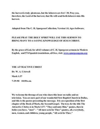 the harvestis truly plenteous, but the laborers are few! 38. Pray you,
therefore, the Lord of the harvest, that He will send forth laborers into His
harvest.
Adapted from The C. H. SpurgeonCollection, Version1.0, Ages Software.
PLEASE PRAY THE HOLY SPIRIT WILL USE THIS SERMON TO
BRING MANY TO A SAVING KNOWLEDGE OF JESUS CHRIST.
By the grace ofGod, for all 63 volumes of C. H. Spurgeon sermons in Modern
English, and 574 Spanish translations, all free, visit: www.spurgeongems.org
THE ATTRACTIVE CHRIST
Dr. W. A. Criswell
Mark 1:37
7-29-90 10:50 a.m.
We welcome the throngs of you who share this hour on radio and on
television. You are now part of our wonderful First BaptistChurch in Dallas,
and this is the pastor presenting the message. Itis an exposition of the first
chapter of the Book ofMark, the SecondGospel. The text, for the title The
Attractive Christ, is in Mark 1:37: "Theysaid unto Him," pantes, then in
italics you have, "men" – "All men seek for Thee";pantes, all, everybody,
men, women, and children, young people, "All seek forThee."
 
