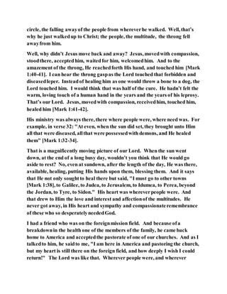 circle, the falling awayof the people from whereverhe walked. Well, that’s
why he just walkedup to Christ; the people, the multitude, the throng fell
awayfrom him.
Well, why didn’t Jesus move back and away? Jesus, movedwith compassion,
stoodthere, acceptedhim, waitedfor him, welcomedhim. And to the
amazement of the throng, He reachedforth His hand, and touched him [Mark
1:40-41]. I can hear the throng gaspas the Lord touched that forbidden and
diseasedleper. Insteadof healing him as one would throw a bone to a dog, the
Lord touched him. I would think that was half of the cure. He hadn’t felt the
warm, loving touch of a human hand in the years and the years of his leprosy.
That’s our Lord. Jesus, movedwith compassion, receivedhim, touched him,
healed him [Mark 1:41-42].
His ministry was always there, there where people were, where need was. For
example, in verse 32: "At even, when the sun did set, they brought unto Him
all that were diseased, allthat were possessedwith demons, and He healed
them" [Mark 1:32-34].
That is a magnificently moving picture of our Lord. When the sun went
down, at the end of a long busy day, wouldn’t you think that He would go
aside to rest? No, even at sundown, after the length of the day, He was there,
available, healing, putting His hands upon them, blessing them. And it says
that He not only soughtto heal there but said, "I must go to other towns
[Mark 1:38], to Galilee, to Judea, to Jerusalem, to Idumea, to Perea, beyond
the Jordan, to Tyre, to Sidon." His heart was whereverpeople were. And
that drew to Him the love and interest and affectionof the multitudes. He
never got away, in His heart and sympathy and compassionateremembrance
of these who so desperatelyneededGod.
I had a friend who was on the foreignmission field. And because ofa
breakdownin the health one of the members of the family, he came back
home to America and acceptedthe pastorate of one of our churches. And as I
talkedto him, he saidto me, "I am here in America and pastoring the church,
but my heart is still there on the foreign field, and how deeply I wish I could
return!" The Lord was like that. Wherever people were, and wherever
 