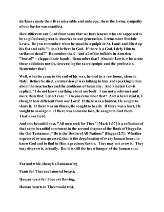 darkness made their lives miserable and unhappy, there the loving sympathy
of our Saviorwas manifest.
How different our Lord from some that we have known who are supposedto
be so gifted and greatin America in our generation. I remember Sinclair
Lewis. Do you remember when he stoodin a pulpit in St. Louis and lifted up
his fist and said, "I don’t believe in God. If there is a God, I defy Him to
strike me dead?" Rememberthat? And all of the infidels in America –
"bravo!" – clapped their hands. Remember that? Sinclair Lewis, who wrote
those acidulous novels, desecrating the sacredpulpit and the profession.
Remember that?
Well, when he came to the end of his way, he died in a resthome, alone in
Italy. Before he died, an interviewer was talking to him and speaking to him
about the heartaches andthe problems of humanity. And Sinclair Lewis
replied, "I do not know anything about anybody. I am not a reformer and
more than that, I don’t care." Do you remember that? And when I read it, I
thought how different from our Lord! If there was a burden, He soughtto
share it. If there was an illness, He soughtto healit. If there was a hurt, He
sought to assuageit. If there was someone lost, He sought to find them.
That’s our Lord.
And this beautiful text, "All men seek for Thee" [Mark 1:37] is a reflectionof
that same beautiful sentiment in the secondchapterof the Book ofHaggaiin
the Old Testament:"He is the Desire ofAll Nations" [Haggai2:7]. Whether
expressedor unexpressed, that is the deep longing of every human heart, to
know God and to find in Him a precious Savior. Theymay not avow it. They
may disavow it, actually. But it is still the heart hunger of the human soul.
Far and wide, though all unknowing
Pants for Thee eachmortal breast;
Human tears for Thee are flowing,
Human hearts in Thee would rest.
 