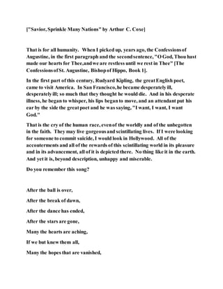 ["Savior, Sprinkle Many Nations" by Arthur C. Coxe]
That is for all humanity. When I picked up, years ago, the Confessionsof
Augustine, in the first paragraph and the secondsentence, "O God, Thou hast
made our hearts for Thee,andwe are restless until we rest in Thee" [The
ConfessionsofSt. Augustine, Bishopof Hippo, Book 1].
In the first part of this century, Rudyard Kipling, the greatEnglish poet,
came to visit America. In San Francisco,he became desperatelyill,
desperatelyill; so much that they thought he would die. And in his desperate
illness, he began to whisper, his lips beganto move, and an attendant put his
ear by the side the greatpoet and he was saying, "I want, I want, I want
God."
That is the cry of the human race, evenof the worldly and of the unbegotten
in the faith. They may live gorgeousand scintillating lives. If I were looking
for someone to commit suicide, I would look in Hollywood. All of the
accouterments and all of the rewards of this scintillating world in its pleasure
and in its advancement, all of it is depicted there. No thing like it in the earth.
And yet it is, beyond description, unhappy and miserable.
Do you remember this song?
After the ball is over,
After the break of dawn,
After the dance has ended,
After the stars are gone,
Many the hearts are aching,
If we but knew them all,
Many the hopes that are vanished,
 