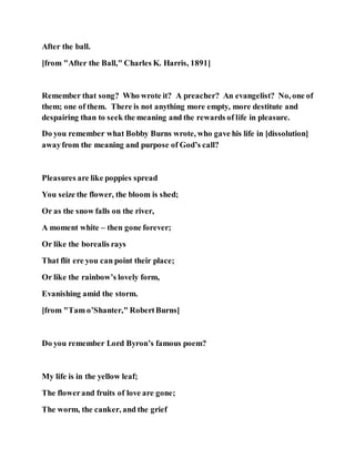 After the ball.
[from "After the Ball," Charles K. Harris, 1891]
Remember that song? Who wrote it? A preacher? An evangelist? No, one of
them; one of them. There is not anything more empty, more destitute and
despairing than to seek the meaning and the rewards of life in pleasure.
Do you remember what Bobby Burns wrote, who gave his life in [dissolution]
awayfrom the meaning and purpose of God’s call?
Pleasures are like poppies spread
You seize the flower, the bloom is shed;
Or as the snow falls on the river,
A moment white – then gone forever;
Or like the borealis rays
That flit ere you can point their place;
Or like the rainbow’s lovely form,
Evanishing amid the storm.
[from "Tam o’Shanter," RobertBurns]
Do you remember Lord Byron’s famous poem?
My life is in the yellow leaf;
The flowerand fruits of love are gone;
The worm, the canker, and the grief
 