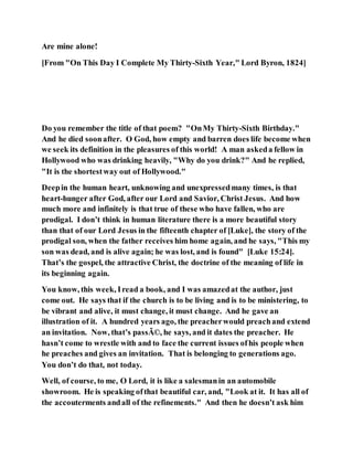Are mine alone!
[From "On This Day I Complete My Thirty-Sixth Year," Lord Byron, 1824]
Do you remember the title of that poem? "OnMy Thirty-Sixth Birthday."
And he died soonafter. O God, how empty and barren does life become when
we seek its definition in the pleasures of this world! A man askeda fellow in
Hollywood who was drinking heavily, "Why do you drink?" And he replied,
"It is the shortestway out of Hollywood."
Deepin the human heart, unknowing and unexpressedmany times, is that
heart-hunger after God, after our Lord and Savior, Christ Jesus. And how
much more and infinitely is that true of these who have fallen, who are
prodigal. I don’t think in human literature there is a more beautiful story
than that of our Lord Jesus in the fifteenth chapter of [Luke], the story of the
prodigal son, when the father receives him home again, and he says, "This my
son was dead, and is alive again; he was lost, and is found" [Luke 15:24].
That’s the gospel, the attractive Christ, the doctrine of the meaning of life in
its beginning again.
You know, this week, Iread a book, and I was amazedat the author, just
come out. He says that if the church is to be living and is to be ministering, to
be vibrant and alive, it must change, it must change. And he gave an
illustration of it. A hundred years ago, the preacherwould preachand extend
an invitation. Now, that’s passÃ©, he says, and it dates the preacher. He
hasn’t come to wrestle with and to face the current issues ofhis people when
he preaches and gives an invitation. That is belonging to generations ago.
You don’t do that, not today.
Well, of course, to me, O Lord, it is like a salesmanin an automobile
showroom. He is speaking ofthat beautiful car, and, "Look at it. It has all of
the accouterments andall of the refinements." And then he doesn’t ask him
 