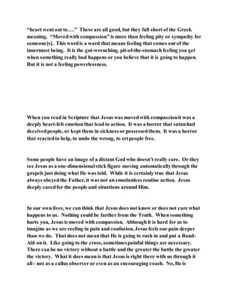 “heart went out to….” These are all good, but they fall short of the Greek
meaning. “Movedwith compassion” is more than feeling pity or sympathy for
someone[s]. This wordis a word that means feeling that comes out of the
innermost being. It is the gut-wrenching, pit-of-the-stomach feeling you get
when something really bad happens or you believe that it is going to happen.
But it is not a feeling powerlessness.
When you read in Scripture that Jesus was movedwith compassionit was a
deeply heart-felt emotion that lead to action. It was a horror that satanhad
deceivedpeople, or kept them in sickness orpossessedthem. It was a horror
that reactedto help, to undo the wrong, to setpeople free.
Some people have an image of a distant God who doesn’t really care. Or they
see Jesus as a one-dimensionalstick figure moving automaticallythrough the
gospels just doing what He was told. While it is certainly true that Jesus
always obeyedthe Father, it was not an emotionless routine action. Jesus
deeply caredfor the people and situations around Him.
In our own lives, we can think that Jesus does not know or does not care what
happens to us. Nothing could be farther from the Truth. When something
hurts you, Jesus is moved with compassion. Although it is hard for us to
imagine as we are reeling in pain and confusion, Jesus feels our pain deeper
than we do. That does not mean that He is going to rush in and put a Band-
Aid on it. Like going to the cross, sometimespainful things are necessary.
There can be no victory without a battle and the greaterthe battle the greater
the victory. What it does mean is that Jesus is right there with us through it
all - not as a callus observer or even as an encouraging coach. No, He is
 