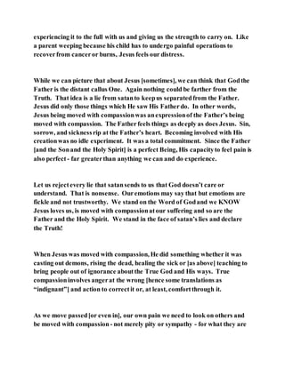 experiencing it to the full with us and giving us the strength to carry on. Like
a parent weeping because his child has to undergo painful operations to
recoverfrom canceror burns, Jesus feels our distress.
While we can picture that about Jesus [sometimes], we can think that Godthe
Father is the distant callus One. Again nothing could be farther from the
Truth. That idea is a lie from satanto keepus separatedfrom the Father.
Jesus did only those things which He saw His Fatherdo. In other words,
Jesus being moved with compassionwas anexpressionof the Father’s being
moved with compassion. The Fatherfeels things as deeply as does Jesus. Sin,
sorrow, and sicknessrip at the Father’s heart. Becoming involved with His
creationwas no idle experiment. It was a total commitment. Since the Father
[and the Sonand the Holy Spirit] is a perfect Being, His capacityto feel pain is
also perfect - far greaterthan anything we can and do experience.
Let us rejectevery lie that satansends to us that God doesn’t care or
understand. That is nonsense. Ouremotions may say that but emotions are
fickle and not trustworthy. We stand on the Word of Godand we KNOW
Jesus loves us, is moved with compassionatour suffering and so are the
Father and the Holy Spirit. We stand in the face of satan’s lies and declare
the Truth!
When Jesus was moved with compassion, He did something whether it was
casting out demons, rising the dead, healing the sick or [as above] teaching to
bring people out of ignorance aboutthe True God and His ways. True
compassioninvolves angerat the wrong [hence some translations as
“indignant”] and action to correctit or, at least, comfortthrough it.
As we move passed[or even in], our own pain we need to look on others and
be moved with compassion - not merely pity or sympathy - for what they are
 